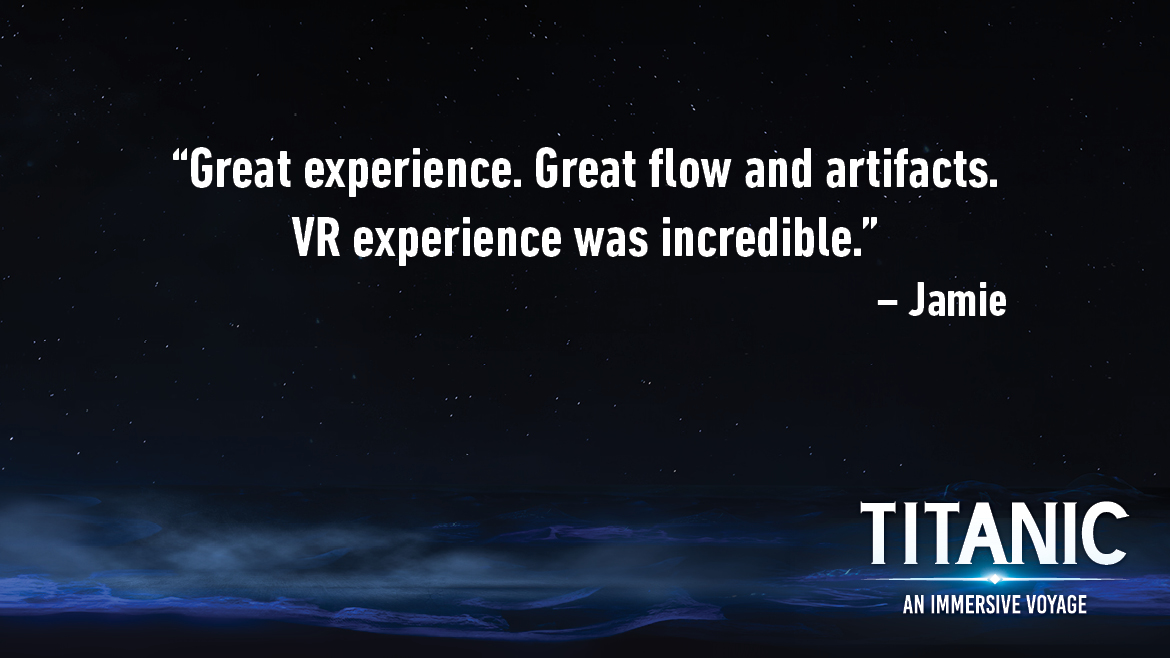 Testimonial for Titanic: An Interactive Voyage that reads: Great experience. Great flow and artifacts. VR experience was incredible.