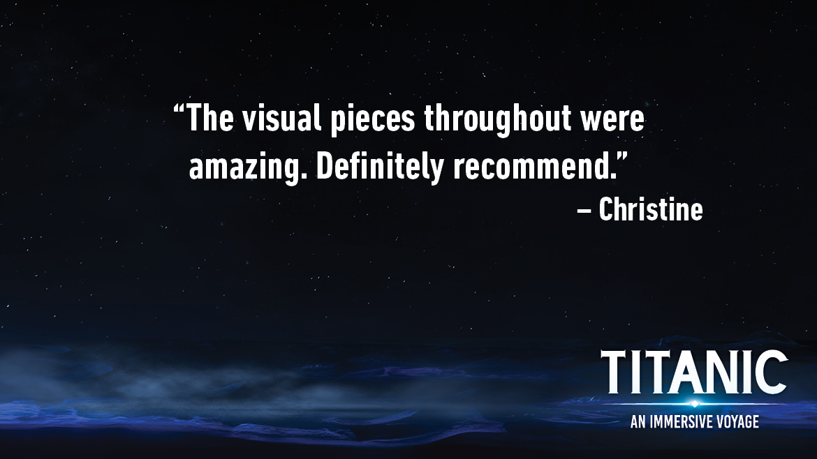 Testimonial for Titanic: An Interactive Voyage that reads: The visual pieces throughout were amazing. Definitely recommend.