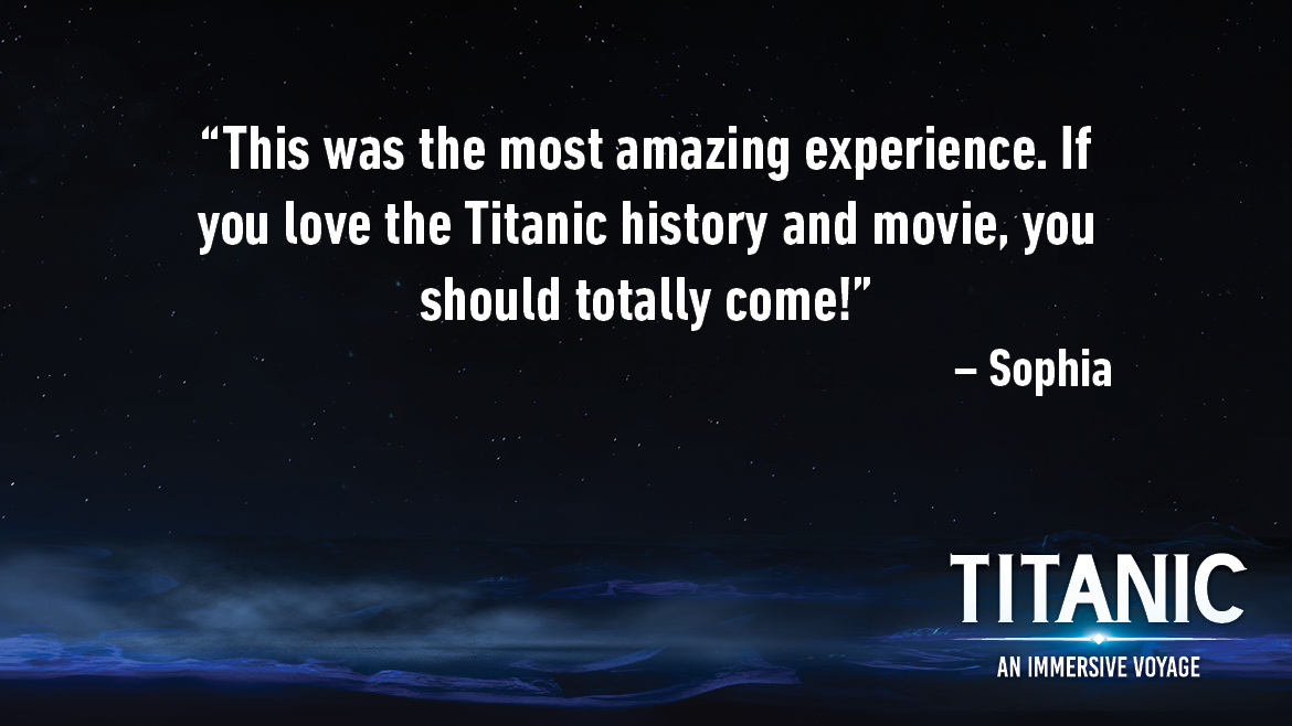 Testimonial for Titanic: An Interactive Voyage that reads: This was the most amazing experience. If you love the Titanic history and movie, you should totally come!