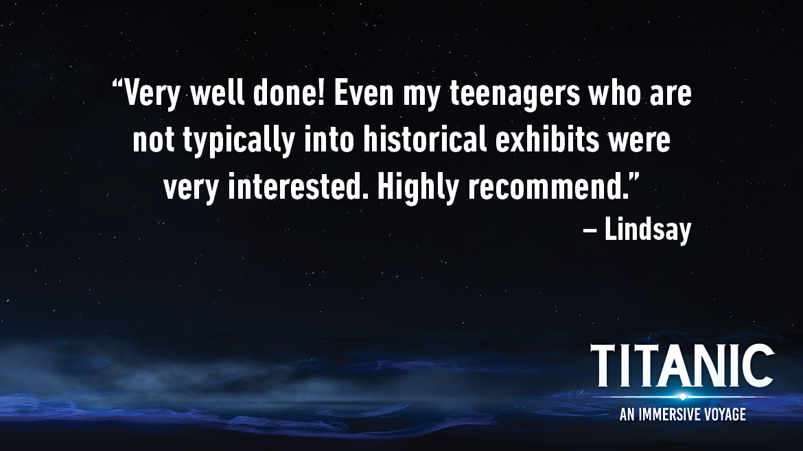 Testimonial for Titanic: An Interactive Voyage that reads: Very well done! Even my teenagers who are not typically into historical exhibits were very interested. Highly recommend.