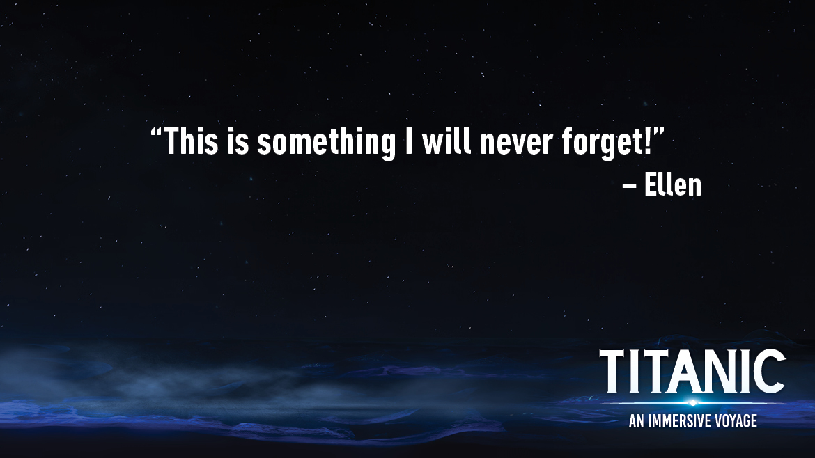 Testimonial for Titanic: An Interactive Voyage that reads: This is something I will never forget!