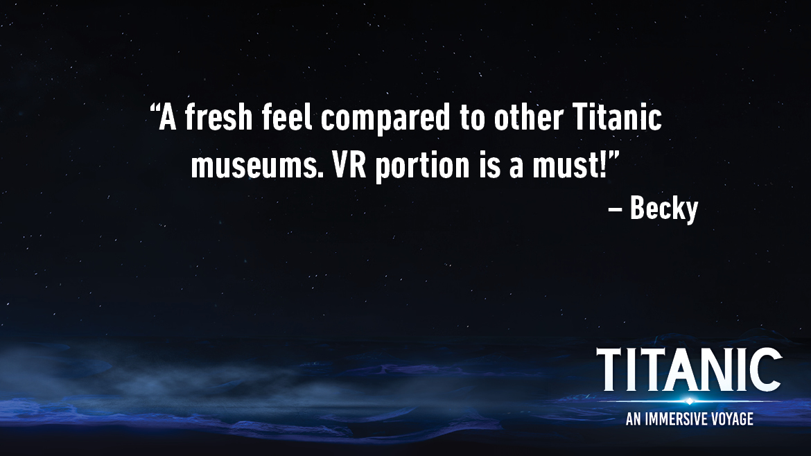 Testimonial for Titanic: An Interactive Voyage that reads: A fresh feel compared to other Titanic museums. VR portion is a must!