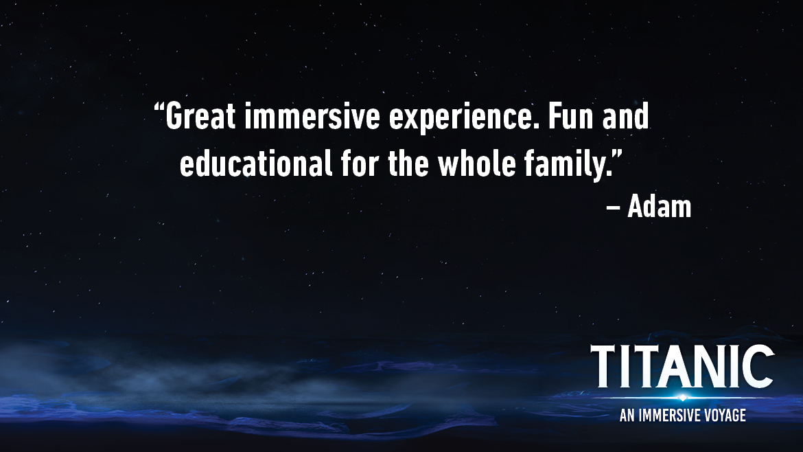 Testimonial for Titanic: An Interactive Voyage that reads: Great immersive experience. Fun and educational for the whole family.
