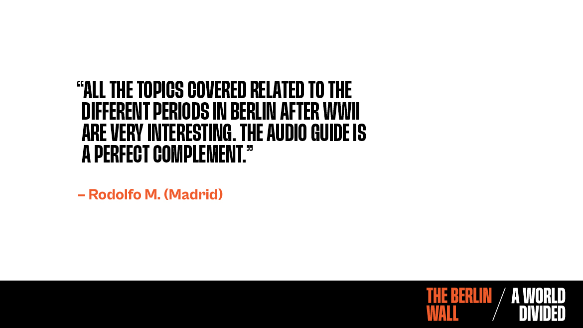 Testimonial for The Berlin Wall. A World Divided. All the topics covered related to the different periods in berlin after WWII are very interesting. The audio guide is a perfect compliment. Rodolfo.