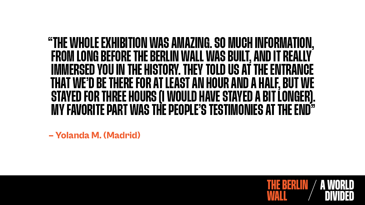 Testimonial for The Berlin Wall. A World Divided. The whole exhibition was amazing. So much information, from long before the berlin wall was built, and it really immersed you in the history. They told us at the entrance that we'd be there for at least an hour and a half, but we stayed for three hours (I would have stayed longer). My favorite part was the people's testimonies at the end. Yolanda.