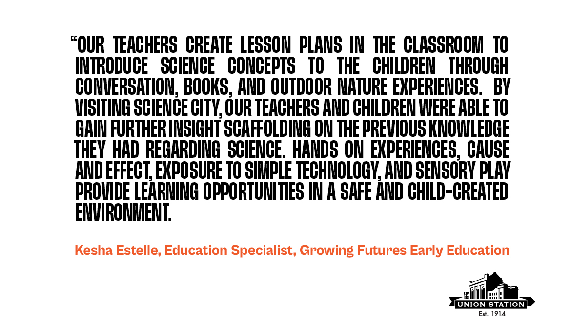 Quote from Kesha Estelle, Education Specialist for Growing Futures Early Education. The quote says, "Our teachers create lesson plans in the classroom to introduce science concepts to the children through conversation, books, and outdoor nature experiences. By visiting Science City, our teachers and children were able to gain further insight scaffolding on the previous knowledge they had regarding science. Hands on experiences, cause and effect, exposure to simple technology, and sensory play provide learning opportunities in a safe and child-created environment."