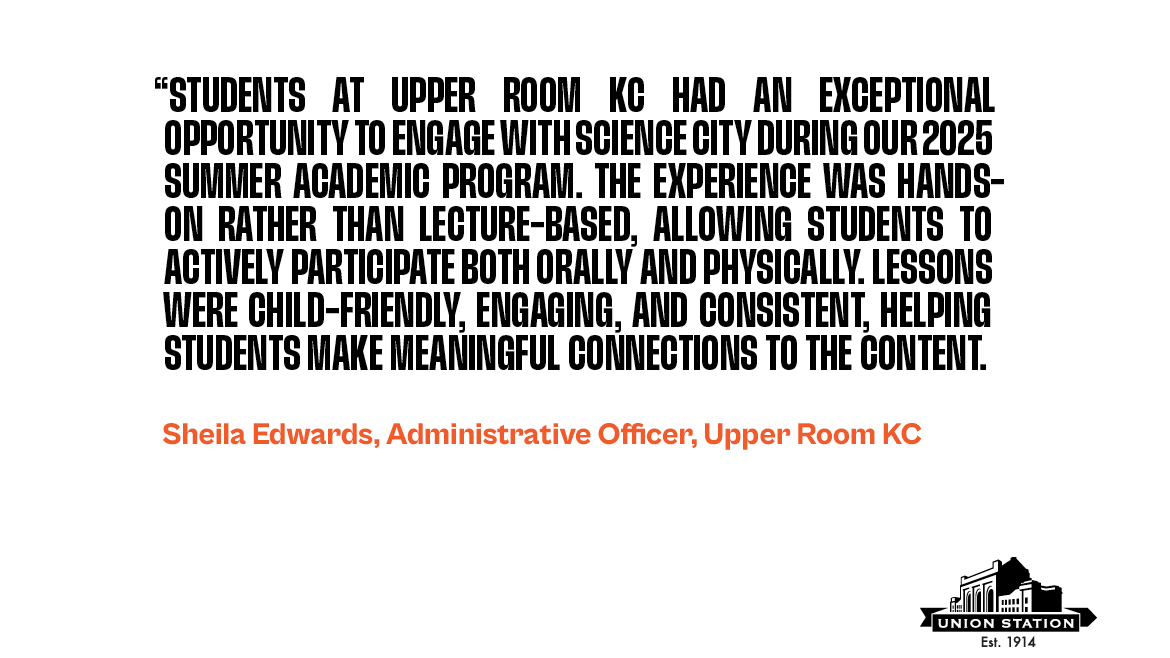Quote from Shelia Edwards, Adminstrative Officer at Upper Room KC. The quote says, "Students at Upper Room KC had an exceptional opportunity to engage with Science City during our 2025 Summer Academic Program. The experience was hands-on rather than lecture-based, allowing students to actively participate both orally and physically. Lessons were child-friendly, engaging, and consistent, helping students make meaningful connections to the content."