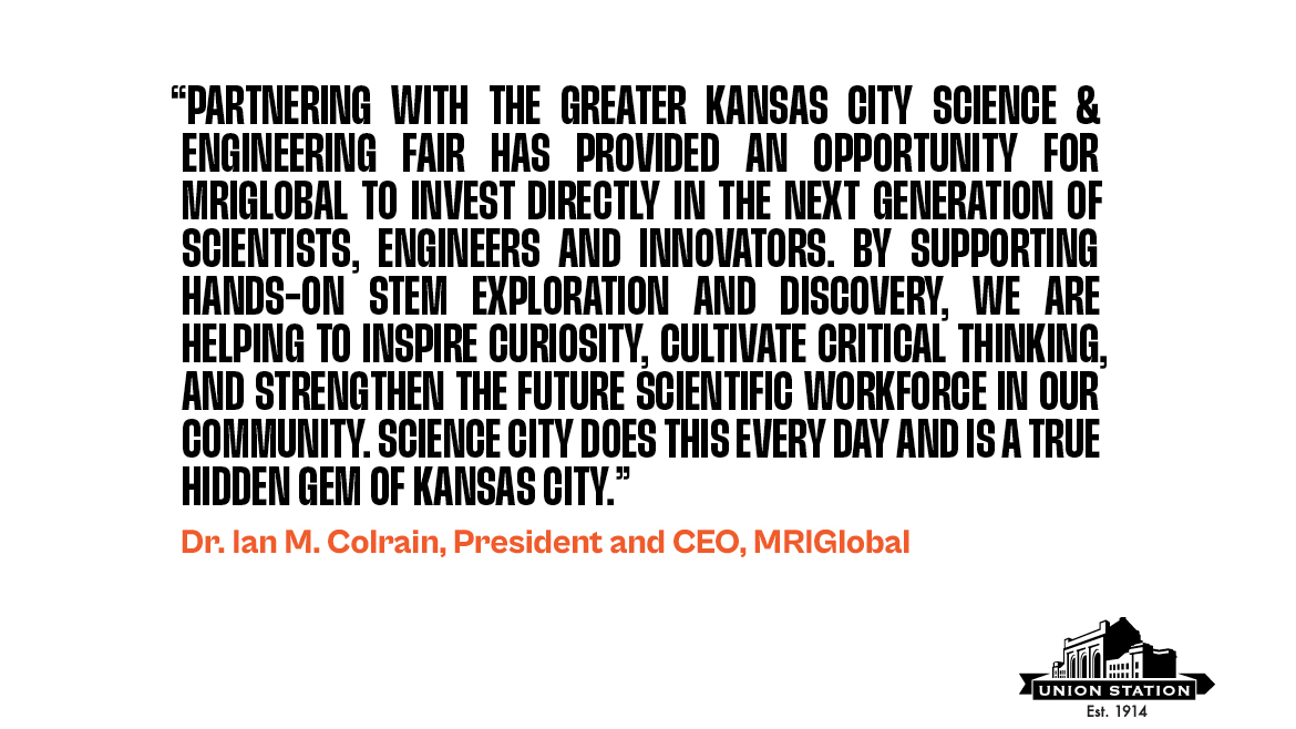 Quote from Ian Colrain about MRIGlobal's involvement in the Science Fair. The quote says, "Partnering with the Greater Kansas City Science & Engineering Fair has provided an opportunity for MRIGlobal to invest directly in the next generation of scientists, engineers and innovators. By supporting hands-on STEM exploration and discovery, we are helping to inspire curiosity, cultivate critical thinking, and strengthen the future scientific workforce in our community. Science City does this every day and is a true hidden gem of Kansas City."
